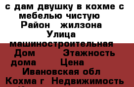 с дам двушку в кохме с мебелью чистую  › Район ­ жилзона › Улица ­ машиностроительная › Дом ­ 19 › Этажность дома ­ 5 › Цена ­ 8 000 - Ивановская обл., Кохма г. Недвижимость » Квартиры аренда   . Ивановская обл.